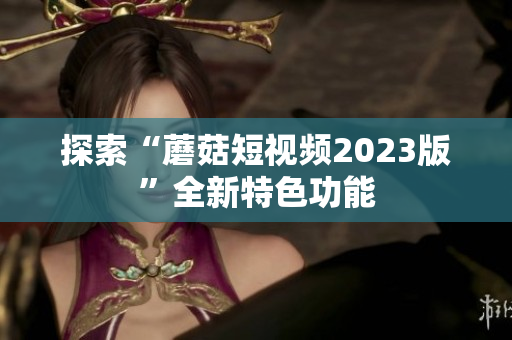 探索“蘑菇短视频2023版”全新特色功能