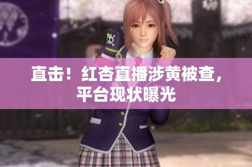 直击！红杏直播涉黄被查，平台现状曝光