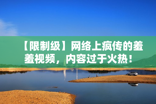 【限制级】网络上疯传的羞羞视频，内容过于火热！