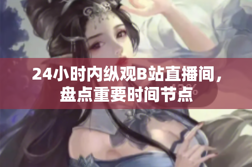 24小时内纵观B站直播间，盘点重要时间节点