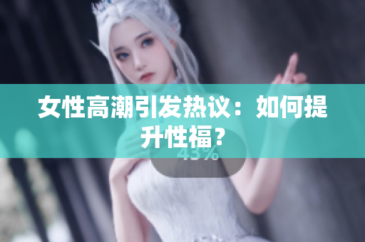 女性高潮引发热议：如何提升性福？