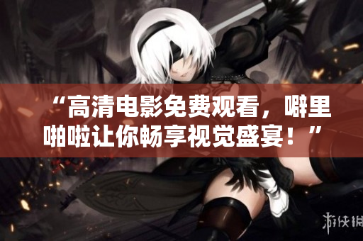 “高清电影免费观看，噼里啪啦让你畅享视觉盛宴！”