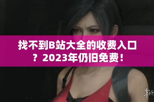 找不到B站大全的收费入口？2023年仍旧免费！