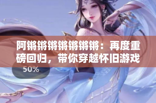 阿锵锵锵锵锵锵锵：再度重磅回归，带你穿越怀旧游戏世界！