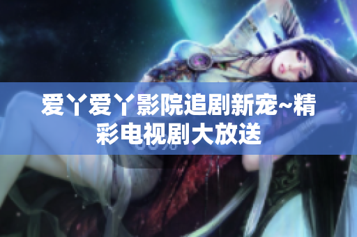 爱丫爱丫影院追剧新宠~精彩电视剧大放送