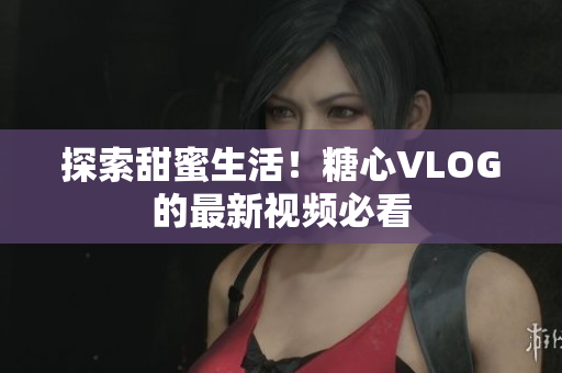 探索甜蜜生活！糖心VLOG的最新视频必看