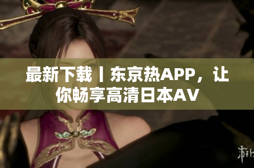 最新下载丨东京热APP，让你畅享高清日本AV
