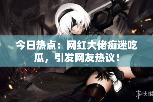 今日热点：网红大佬痴迷吃瓜，引发网友热议！