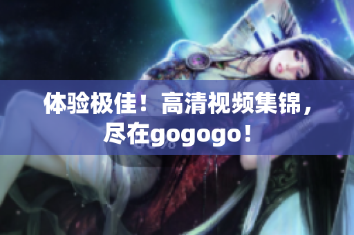 体验极佳！高清视频集锦，尽在gogogo！