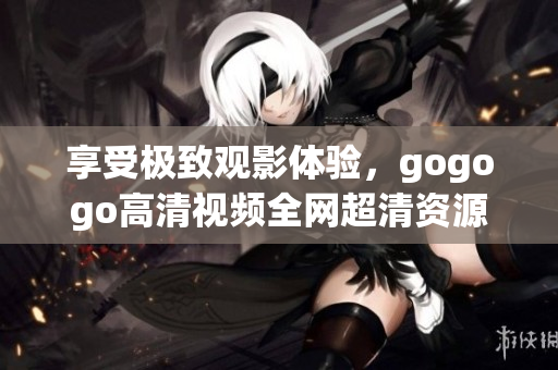 享受极致观影体验，gogogo高清视频全网超清资源汇总！