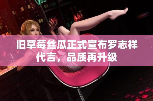 旧草莓丝瓜正式宣布罗志祥代言，品质再升级