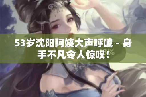 53岁沈阳阿姨大声呼喊 - 身手不凡令人惊叹！