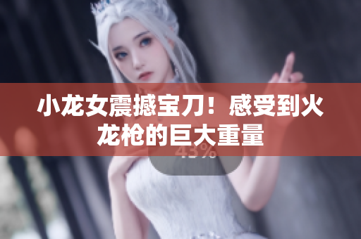 小龙女震撼宝刀！感受到火龙枪的巨大重量