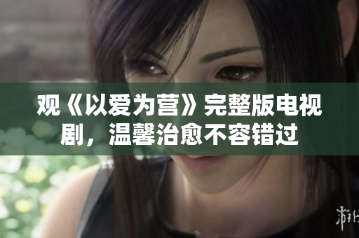 观《以爱为营》完整版电视剧，温馨治愈不容错过