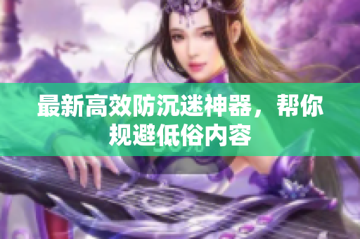 最新高效防沉迷神器，帮你规避低俗内容
