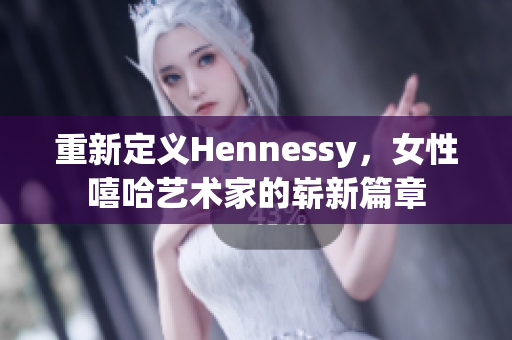 重新定义Hennessy，女性嘻哈艺术家的崭新篇章