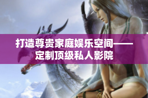 打造尊贵家庭娱乐空间——定制顶级私人影院