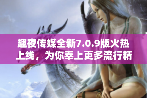 趣夜传媒全新7.0.9版火热上线，为你奉上更多流行精彩内容！