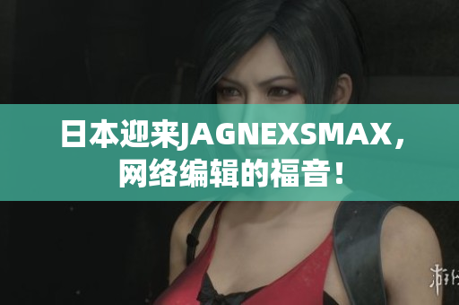 日本迎来JAGNEXSMAX，网络编辑的福音！