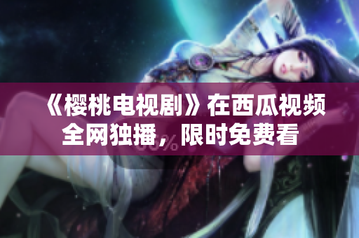 《樱桃电视剧》在西瓜视频全网独播，限时免费看