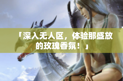 「深入无人区，体验那盛放的玫瑰香氛！」
