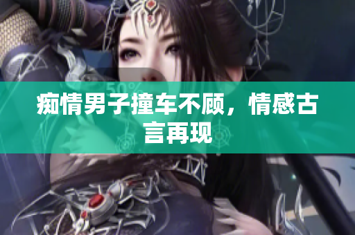 痴情男子撞车不顾，情感古言再现