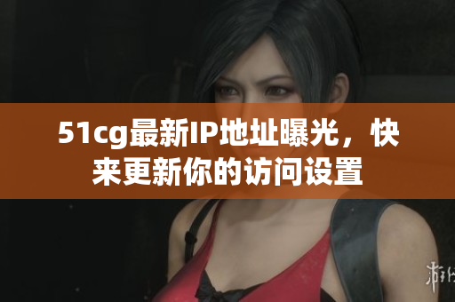 51cg最新IP地址曝光，快来更新你的访问设置