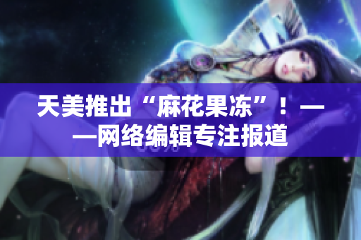 天美推出“麻花果冻”！——网络编辑专注报道