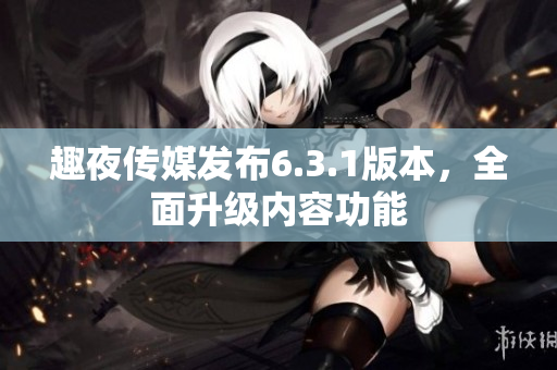 趣夜传媒发布6.3.1版本，全面升级内容功能