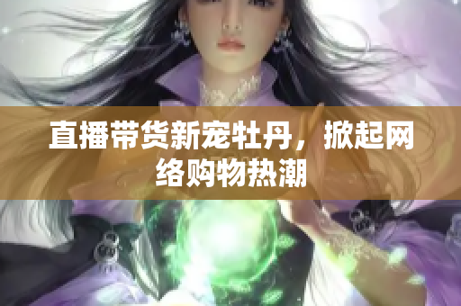 直播带货新宠牡丹，掀起网络购物热潮