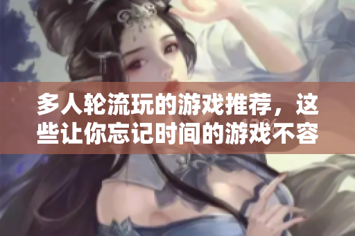 多人轮流玩的游戏推荐，这些让你忘记时间的游戏不容错过！