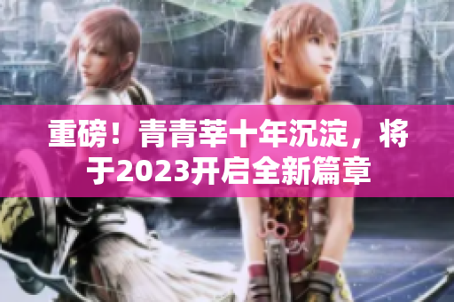 重磅！青青莘十年沉淀，将于2023开启全新篇章