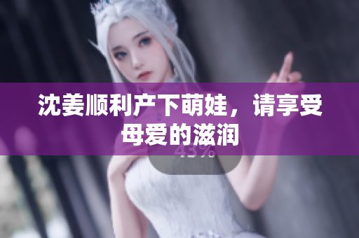 沈姜顺利产下萌娃，请享受母爱的滋润