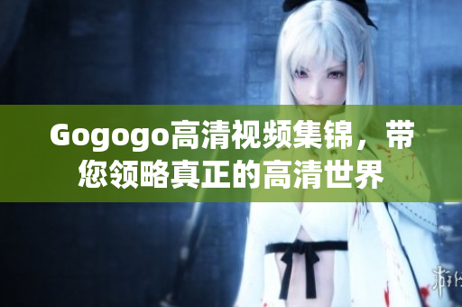 Gogogo高清视频集锦，带您领略真正的高清世界