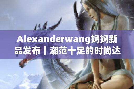 Alexanderwang妈妈新品发布｜潮范十足的时尚达人
