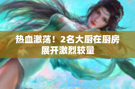 热血激荡！2名大厨在厨房展开激烈较量