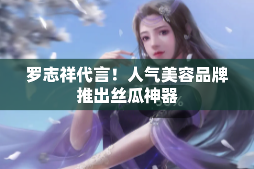 罗志祥代言！人气美容品牌推出丝瓜神器