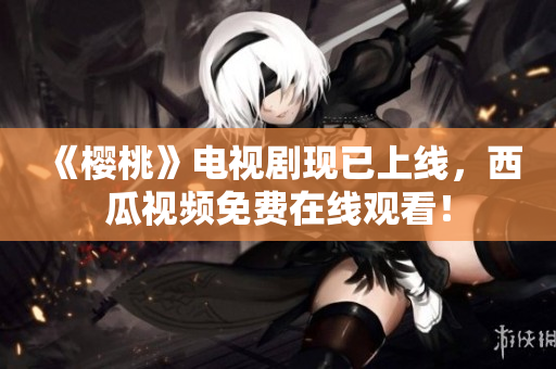 《樱桃》电视剧现已上线，西瓜视频免费在线观看！