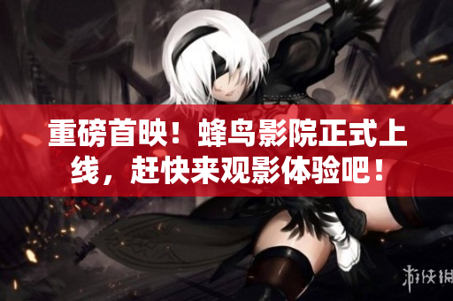 重磅首映！蜂鸟影院正式上线，赶快来观影体验吧！