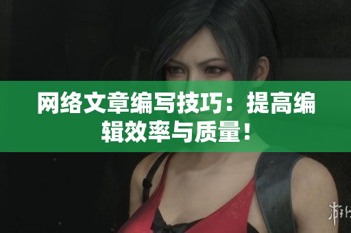 网络文章编写技巧：提高编辑效率与质量！