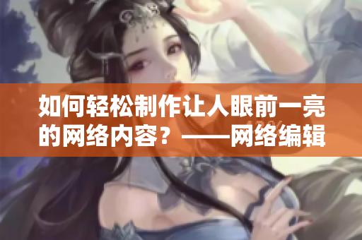 如何轻松制作让人眼前一亮的网络内容？——网络编辑的生产力工具分享