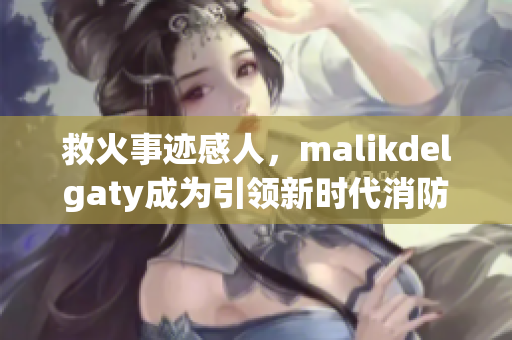 救火事迹感人，malikdelgaty成为引领新时代消防员的代表