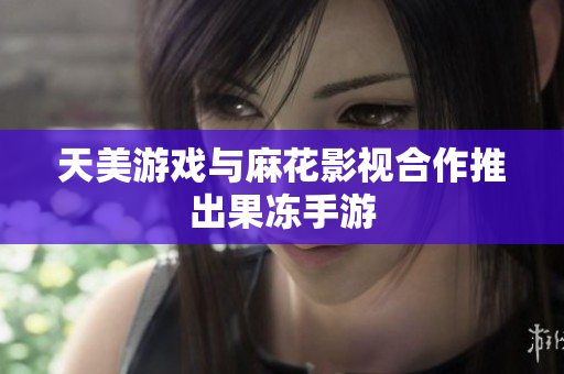 天美游戏与麻花影视合作推出果冻手游