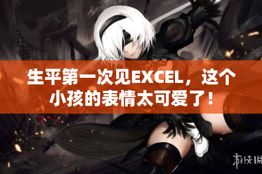 生平第一次见EXCEL，这个小孩的表情太可爱了！