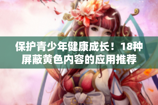 保护青少年健康成长！18种屏蔽黄色内容的应用推荐