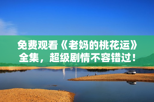 免费观看《老妈的桃花运》全集，超级剧情不容错过！