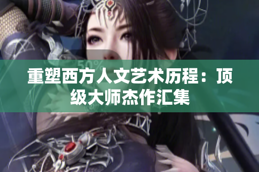 重塑西方人文艺术历程：顶级大师杰作汇集