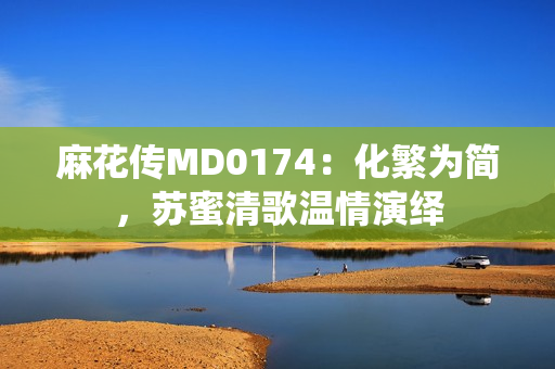 麻花传MD0174：化繁为简，苏蜜清歌温情演绎