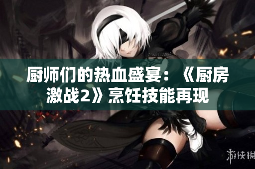 厨师们的热血盛宴：《厨房激战2》烹饪技能再现