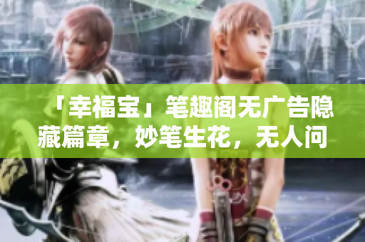 「幸福宝」笔趣阁无广告隐藏篇章，妙笔生花，无人问津！